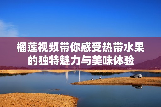 榴莲视频带你感受热带水果的独特魅力与美味体验