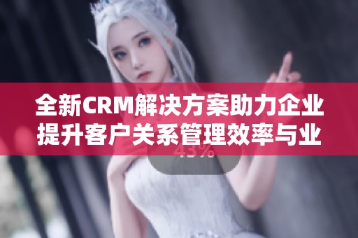 全新CRM解决方案助力企业提升客户关系管理效率与业务增长