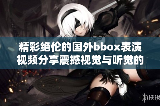 精彩绝伦的国外bbox表演视频分享震撼视觉与听觉的完美融合