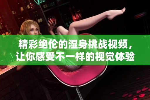 精彩绝伦的湿身挑战视频，让你感受不一样的视觉体验和乐趣