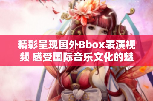 精彩呈现国外Bbox表演视频 感受国际音乐文化的魅力与灵动