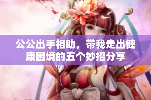 公公出手相助，带我走出健康困境的五个妙招分享