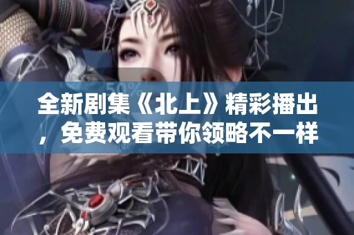 全新剧集《北上》精彩播出，免费观看带你领略不一样的故事魅力