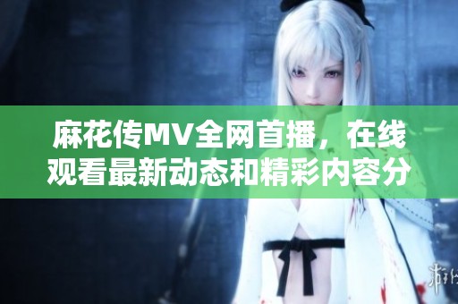 麻花传MV全网首播，在线观看最新动态和精彩内容分享