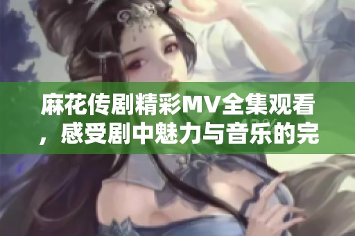 麻花传剧精彩MV全集观看，感受剧中魅力与音乐的完美结合