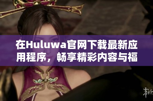 在Huluwa官网下载最新应用程序，畅享精彩内容与福利活动