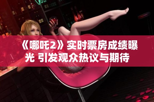 《哪吒2》实时票房成绩曝光 引发观众热议与期待
