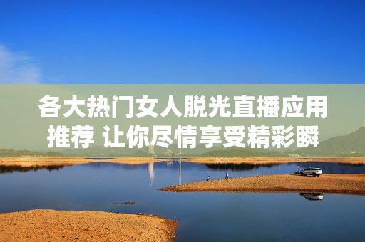 各大热门女人脱光直播应用推荐 让你尽情享受精彩瞬间
