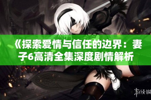 《探索爱情与信任的边界：妻子6高清全集深度剧情解析》