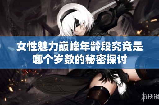 女性魅力巅峰年龄段究竟是哪个岁数的秘密探讨