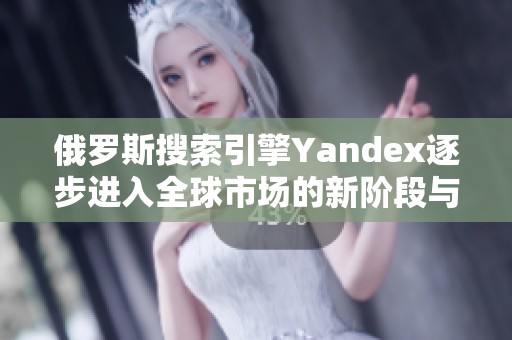 俄罗斯搜索引擎Yandex逐步进入全球市场的新阶段与挑战