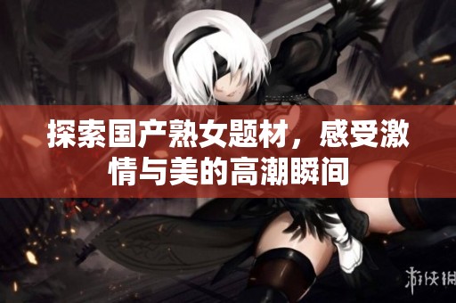 探索国产熟女题材，感受激情与美的高潮瞬间