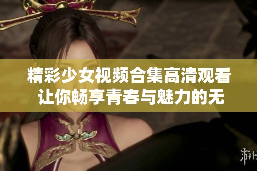 精彩少女视频合集高清观看 让你畅享青春与魅力的无限魅力