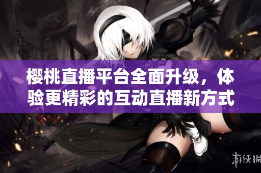 樱桃直播平台全面升级，体验更精彩的互动直播新方式