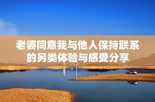 老婆同意我与他人保持联系的另类体验与感受分享