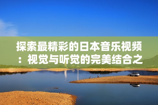 探索最精彩的日本音乐视频：视觉与听觉的完美结合之旅