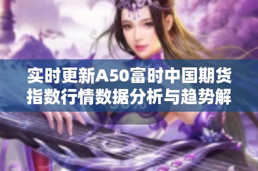 实时更新A50富时中国期货指数行情数据分析与趋势解读