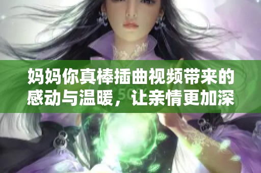 妈妈你真棒插曲视频带来的感动与温暖，让亲情更加深厚