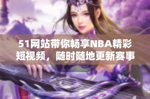 51网站带你畅享NBA精彩短视频，随时随地更新赛事动态！