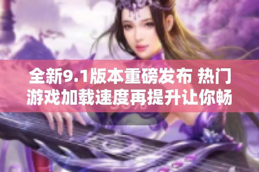 全新9.1版本重磅发布 热门游戏加载速度再提升让你畅玩无忧