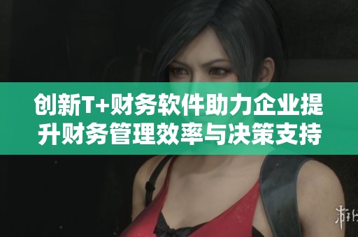 创新T+财务软件助力企业提升财务管理效率与决策支持能力