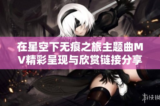 在星空下无痕之旅主题曲MV精彩呈现与欣赏链接分享