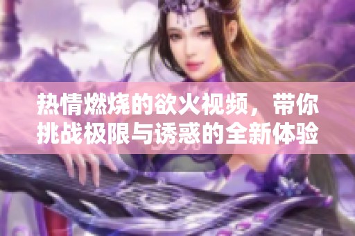 热情燃烧的欲火视频，带你挑战极限与诱惑的全新体验