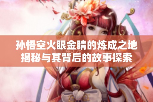 孙悟空火眼金睛的炼成之地揭秘与其背后的故事探索