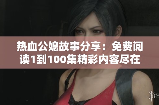 热血公媳故事分享：免费阅读1到100集精彩内容尽在其中