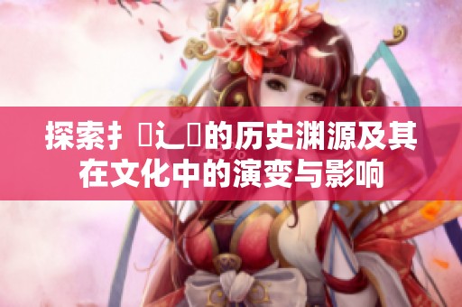 探索扌喿辶畐的历史渊源及其在文化中的演变与影响