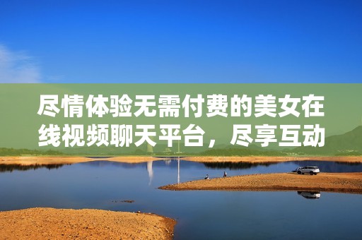 尽情体验无需付费的美女在线视频聊天平台，尽享互动乐趣