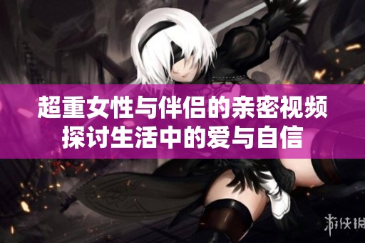 超重女性与伴侣的亲密视频探讨生活中的爱与自信