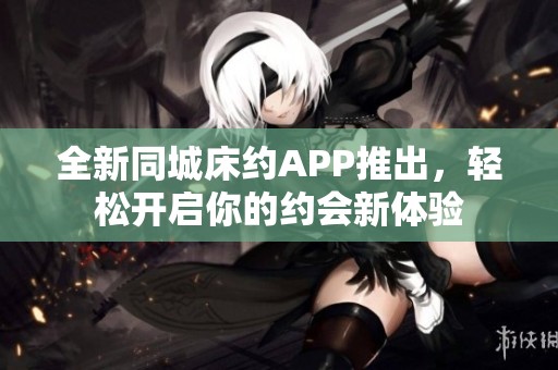 全新同城床约APP推出，轻松开启你的约会新体验