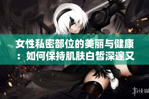 女性私密部位的美丽与健康：如何保持肌肤白皙深邃又迷人