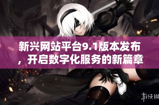 新兴网站平台9.1版本发布，开启数字化服务的新篇章