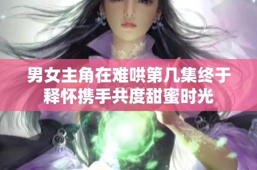 男女主角在难哄第几集终于释怀携手共度甜蜜时光