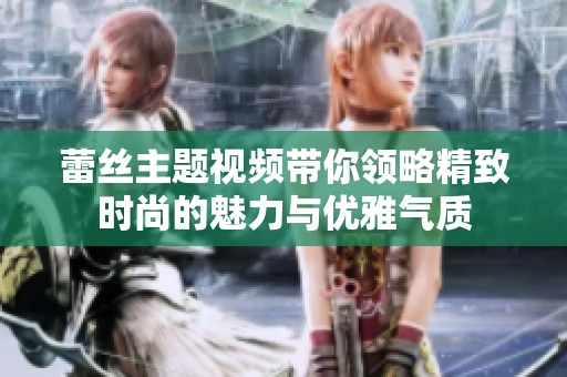 蕾丝主题视频带你领略精致时尚的魅力与优雅气质