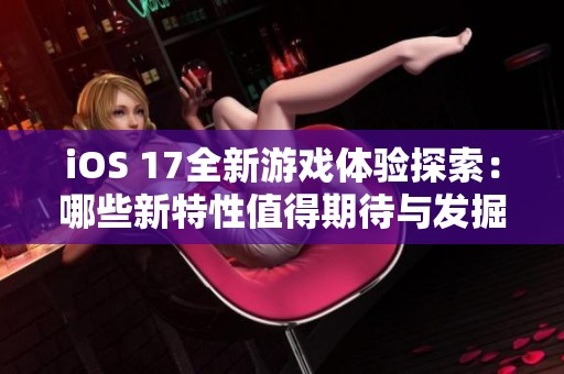 iOS 17全新游戏体验探索：哪些新特性值得期待与发掘