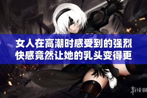 女人在高潮时感受到的强烈快感竟然让她的乳头变得更加敏感