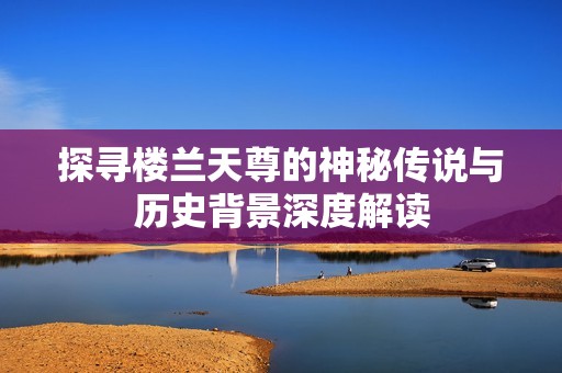 探寻楼兰天尊的神秘传说与历史背景深度解读