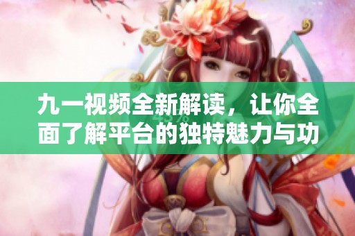 九一视频全新解读，让你全面了解平台的独特魅力与功能