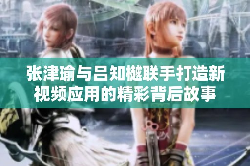 张津瑜与吕知樾联手打造新视频应用的精彩背后故事
