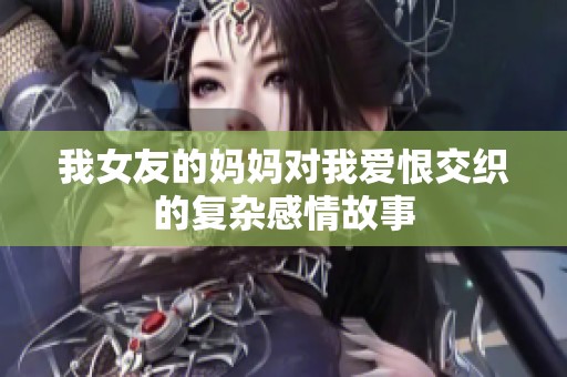 我女友的妈妈对我爱恨交织的复杂感情故事