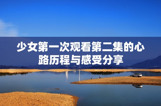 少女第一次观看第二集的心路历程与感受分享