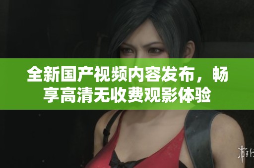 全新国产视频内容发布，畅享高清无收费观影体验