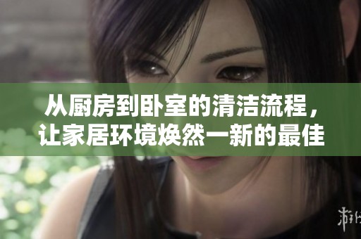 从厨房到卧室的清洁流程，让家居环境焕然一新的最佳方案