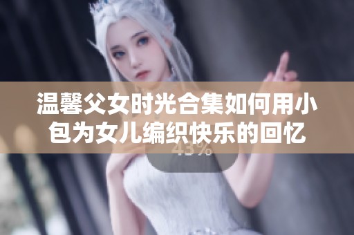 温馨父女时光合集如何用小包为女儿编织快乐的回忆