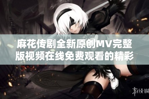 麻花传剧全新原创MV完整版视频在线免费观看的精彩体验与分享