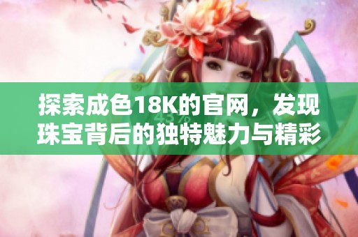 探索成色18K的官网，发现珠宝背后的独特魅力与精彩故事