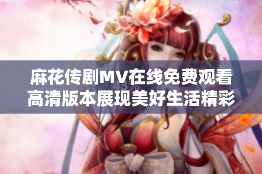 麻花传剧MV在线免费观看高清版本展现美好生活精彩瞬间
